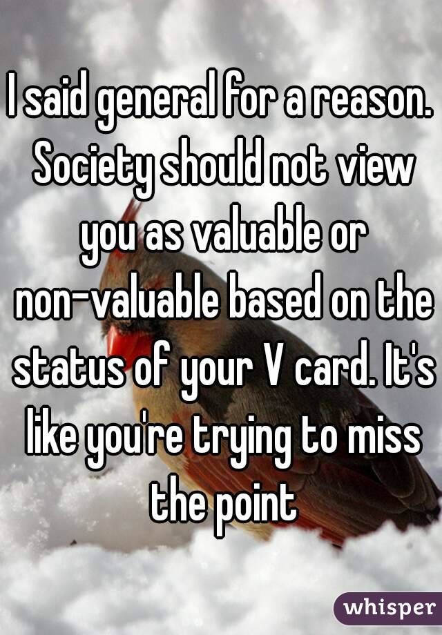 I said general for a reason. Society should not view you as valuable or non-valuable based on the status of your V card. It's like you're trying to miss the point