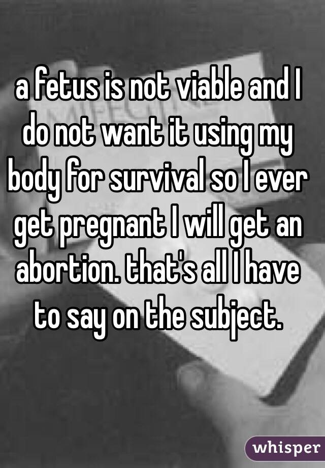 a fetus is not viable and I do not want it using my body for survival so I ever get pregnant I will get an abortion. that's all I have to say on the subject. 