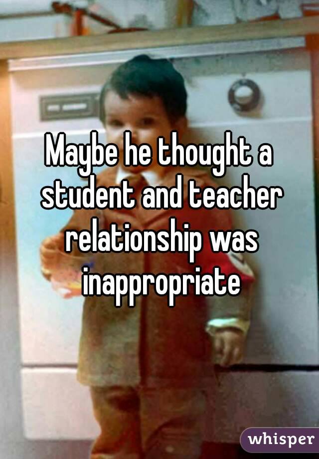 Maybe he thought a student and teacher relationship was inappropriate