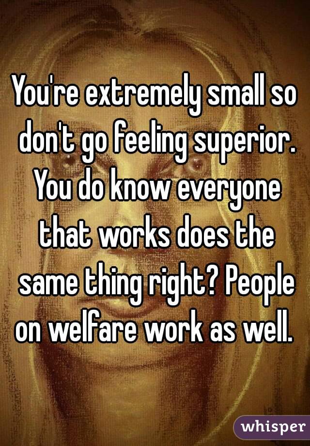 You're extremely small so don't go feeling superior. You do know everyone that works does the same thing right? People on welfare work as well. 