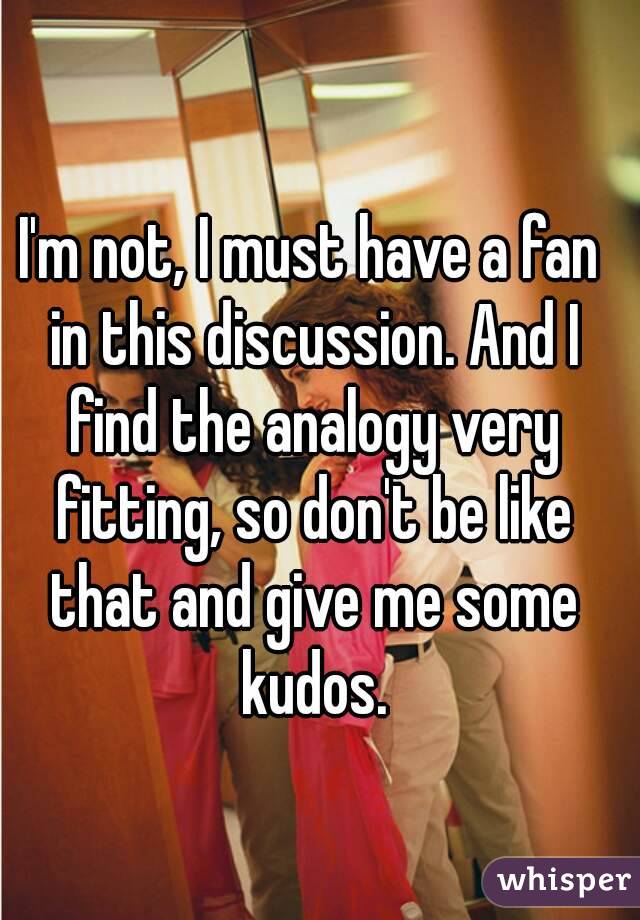 I'm not, I must have a fan in this discussion. And I find the analogy very fitting, so don't be like that and give me some kudos.