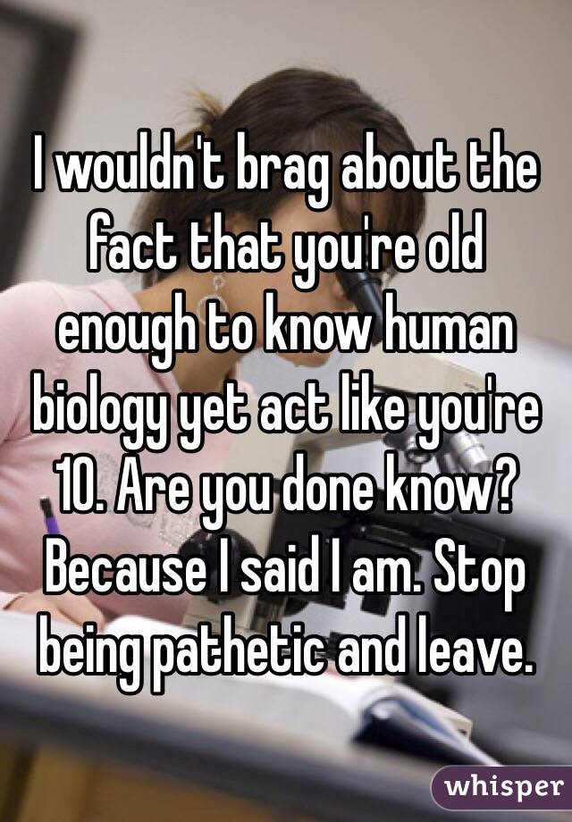 I wouldn't brag about the fact that you're old enough to know human biology yet act like you're 10. Are you done know? Because I said I am. Stop being pathetic and leave.