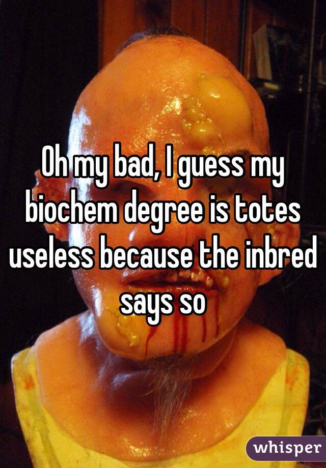 Oh my bad, I guess my biochem degree is totes useless because the inbred says so