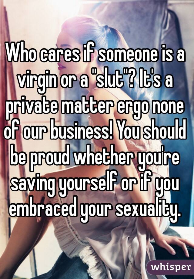 Who cares if someone is a virgin or a "slut"? It's a private matter ergo none of our business! You should be proud whether you're saving yourself or if you embraced your sexuality.  