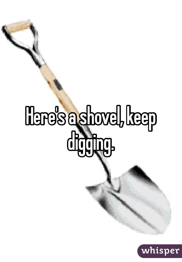 Here's a shovel, keep digging. 