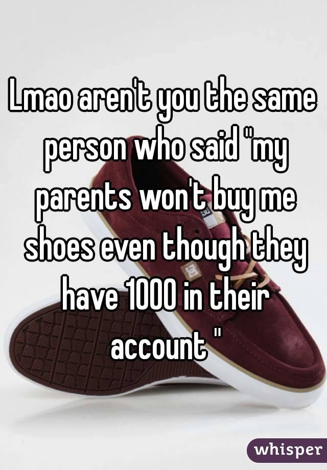 Lmao aren't you the same person who said "my parents won't buy me shoes even though they have 1000 in their account "