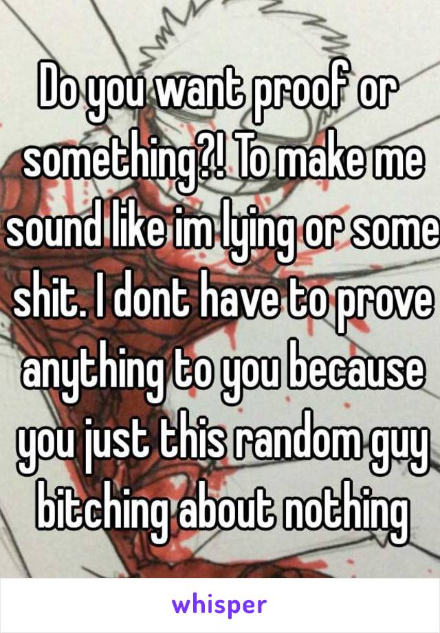 Do you want proof or something?! To make me sound like im lying or some shit. I dont have to prove anything to you because you just this random guy bitching about nothing