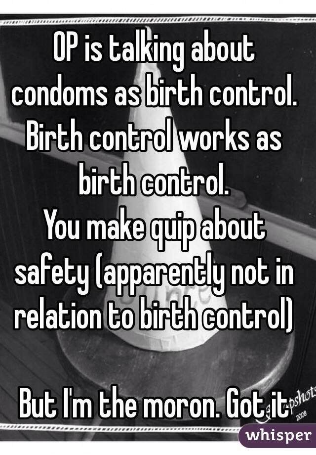 OP is talking about condoms as birth control. Birth control works as birth control.
You make quip about safety (apparently not in relation to birth control)

But I'm the moron. Got it