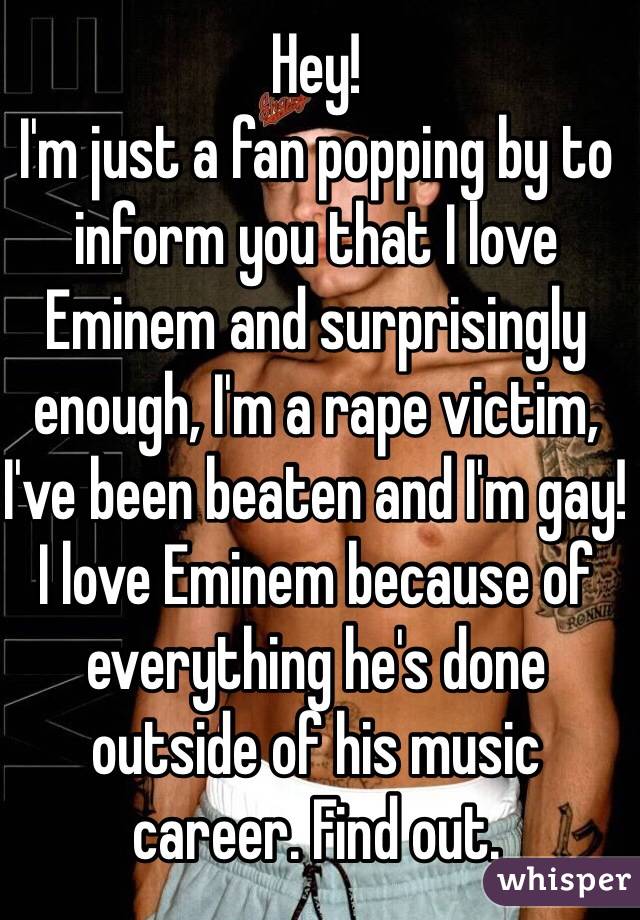 Hey! 
I'm just a fan popping by to inform you that I love Eminem and surprisingly enough, I'm a rape victim, I've been beaten and I'm gay! I love Eminem because of everything he's done outside of his music career. Find out. 