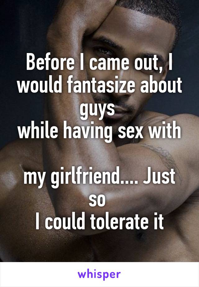 Before I came out, I would fantasize about guys 
while having sex with 
my girlfriend.... Just so 
I could tolerate it