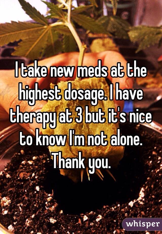 I take new meds at the highest dosage. I have therapy at 3 but it's nice to know I'm not alone. Thank you. 