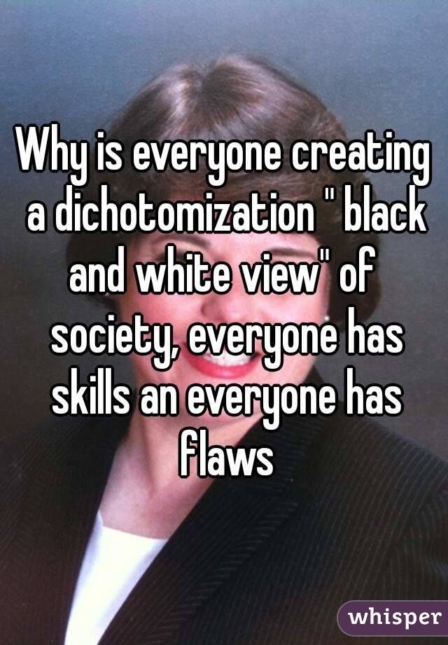 Why is everyone creating a dichotomization " black and white view" of  society, everyone has skills an everyone has flaws