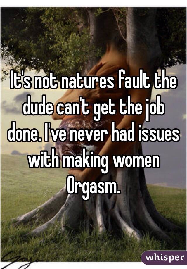 It's not natures fault the dude can't get the job done. I've never had issues with making women Orgasm. 