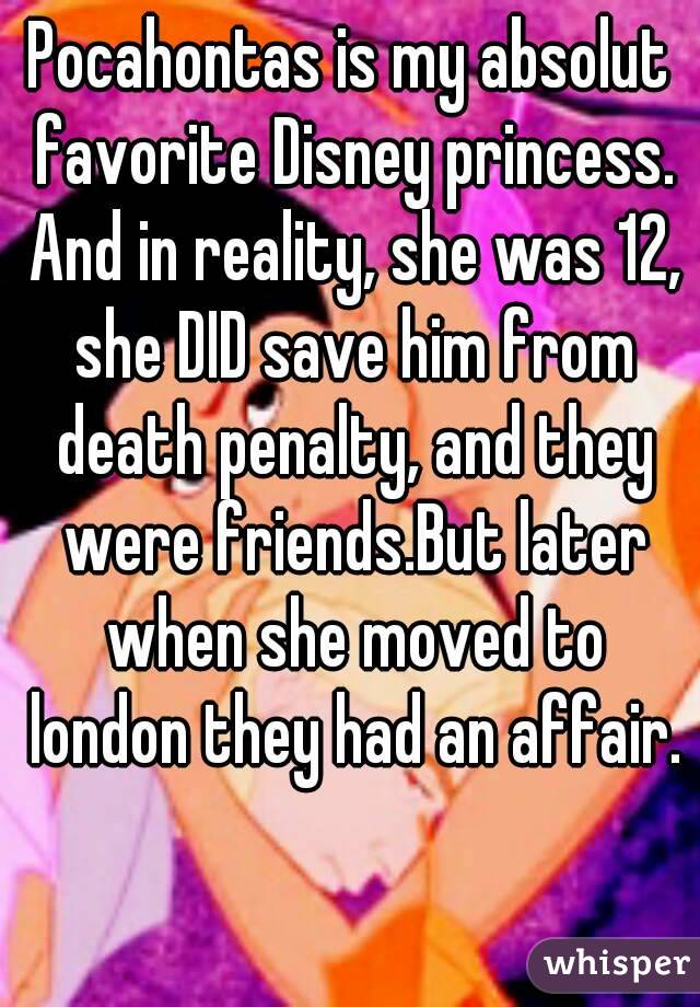 Pocahontas is my absolut favorite Disney princess. And in reality, she was 12, she DID save him from death penalty, and they were friends.But later when she moved to london they had an affair.