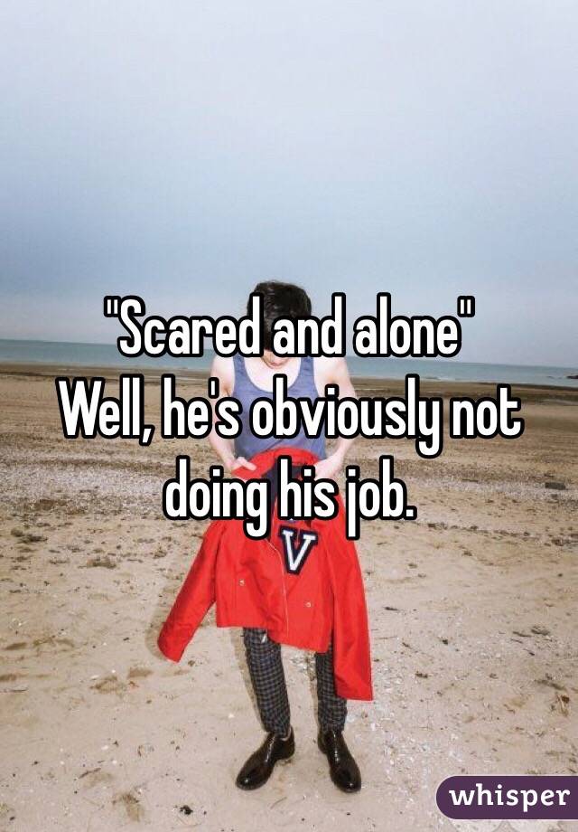 "Scared and alone" 
Well, he's obviously not doing his job. 