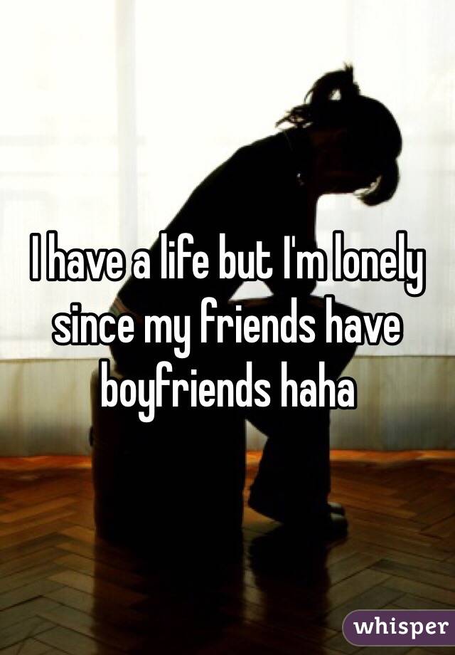 I have a life but I'm lonely since my friends have boyfriends haha