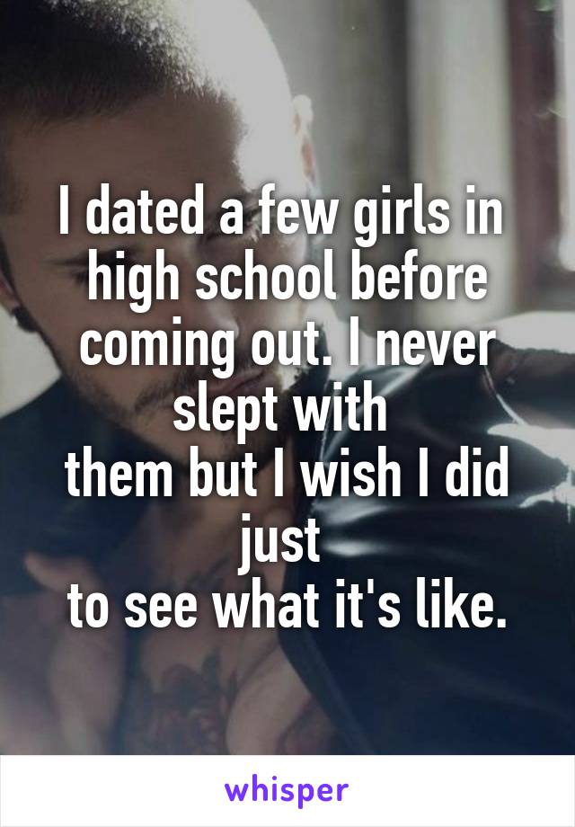 I dated a few girls in 
high school before coming out. I never slept with 
them but I wish I did just 
to see what it's like.