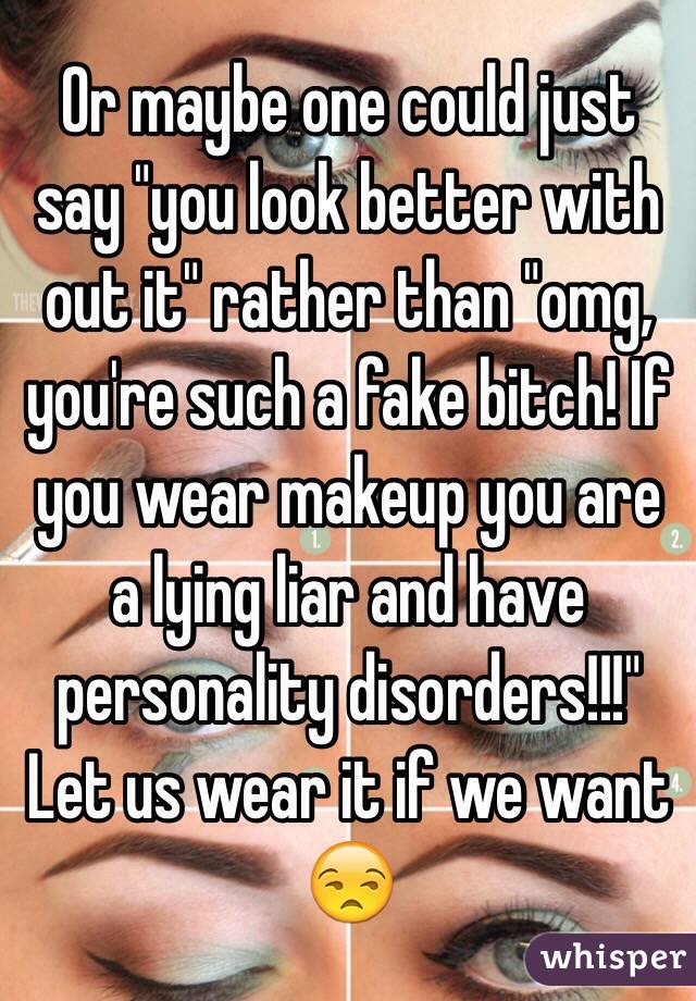 Or maybe one could just say "you look better with out it" rather than "omg, you're such a fake bitch! If you wear makeup you are a lying liar and have personality disorders!!!" Let us wear it if we want 😒