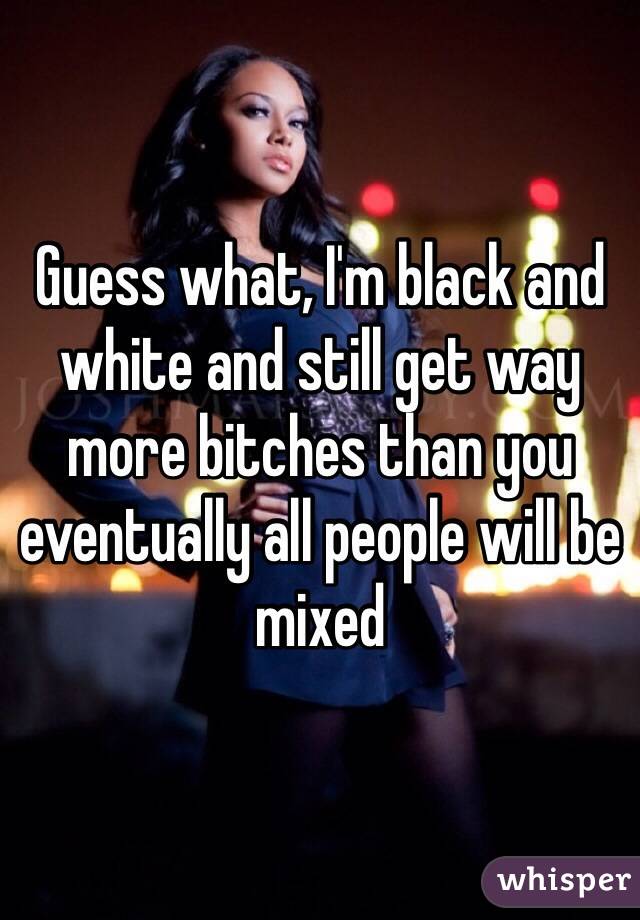 Guess what, I'm black and white and still get way more bitches than you eventually all people will be mixed 