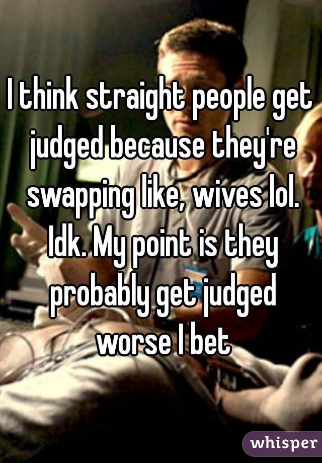 I think straight people get judged because they're swapping like, wives lol. Idk. My point is they probably get judged worse I bet