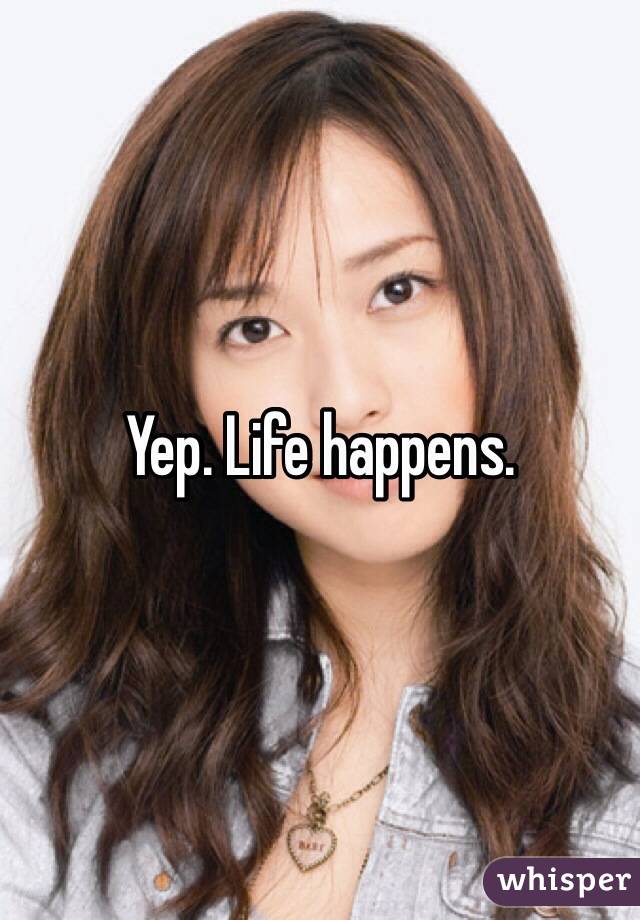 Yep. Life happens.