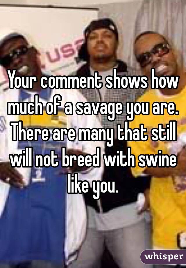 Your comment shows how much of a savage you are. There are many that still will not breed with swine like you.