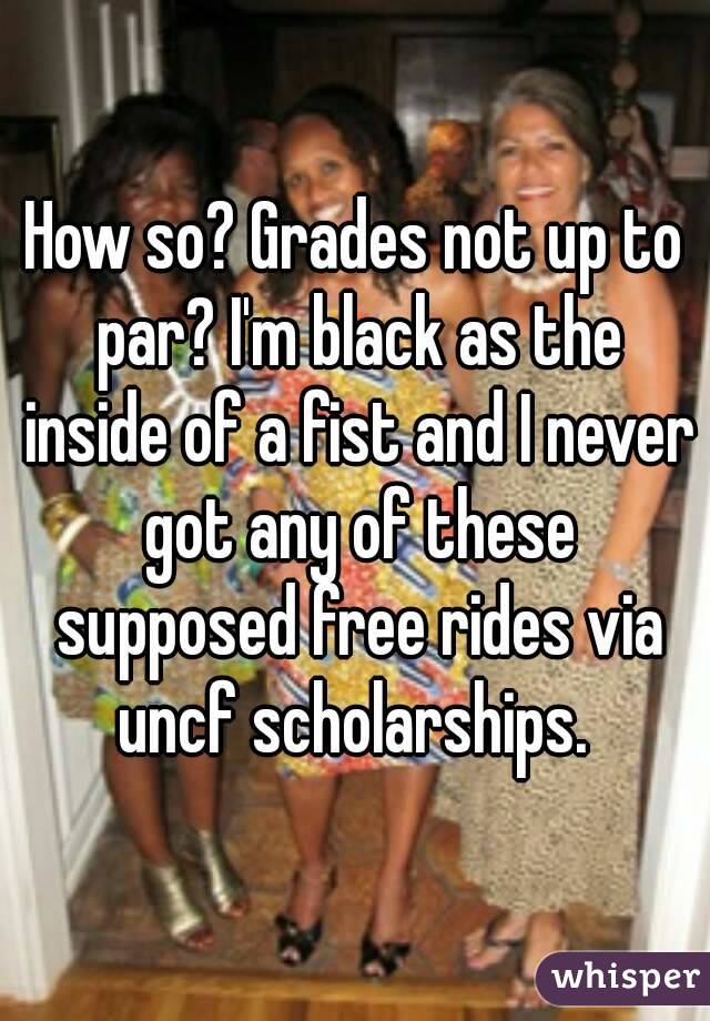 How so? Grades not up to par? I'm black as the inside of a fist and I never got any of these supposed free rides via uncf scholarships. 
