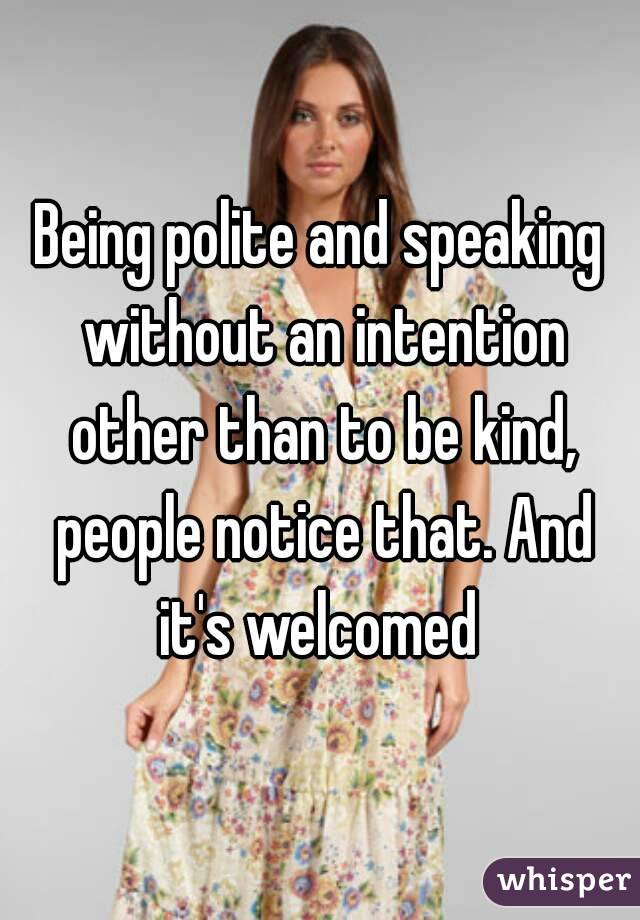 Being polite and speaking without an intention other than to be kind, people notice that. And it's welcomed 