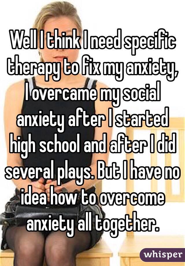 Well I think I need specific therapy to fix my anxiety, I overcame my social anxiety after I started high school and after I did several plays. But I have no idea how to overcome anxiety all together. 