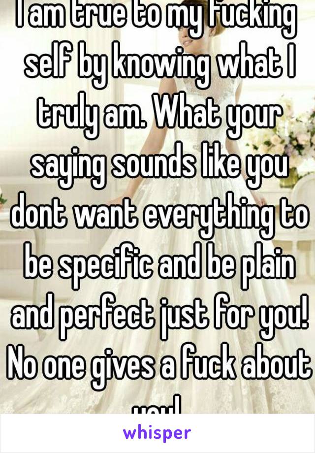 I am true to my fucking self by knowing what I truly am. What your saying sounds like you dont want everything to be specific and be plain and perfect just for you! No one gives a fuck about you! 