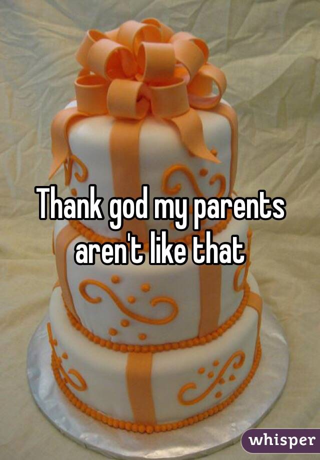 Thank god my parents aren't like that