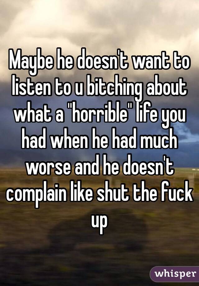 Maybe he doesn't want to listen to u bitching about what a "horrible" life you had when he had much worse and he doesn't complain like shut the fuck up