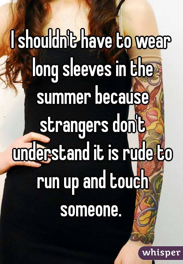 I shouldn't have to wear long sleeves in the summer because strangers don't understand it is rude to run up and touch someone. 