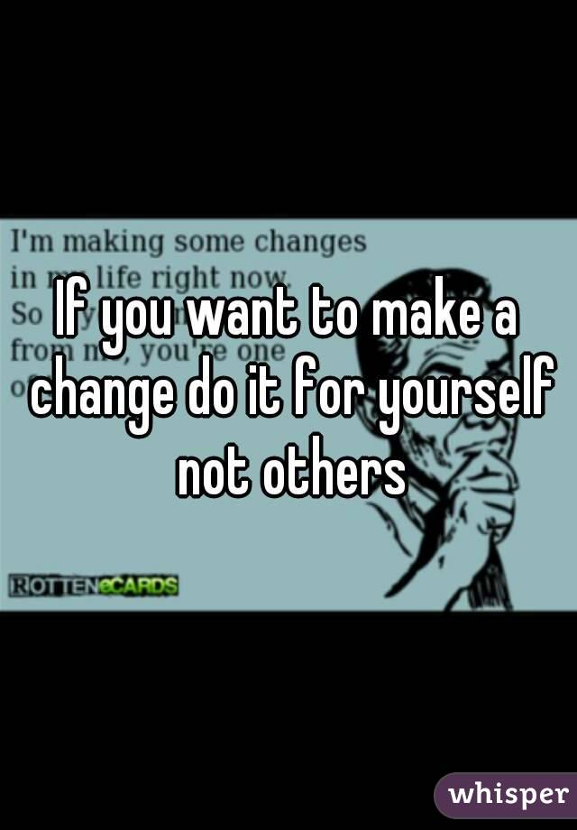 If you want to make a change do it for yourself not others