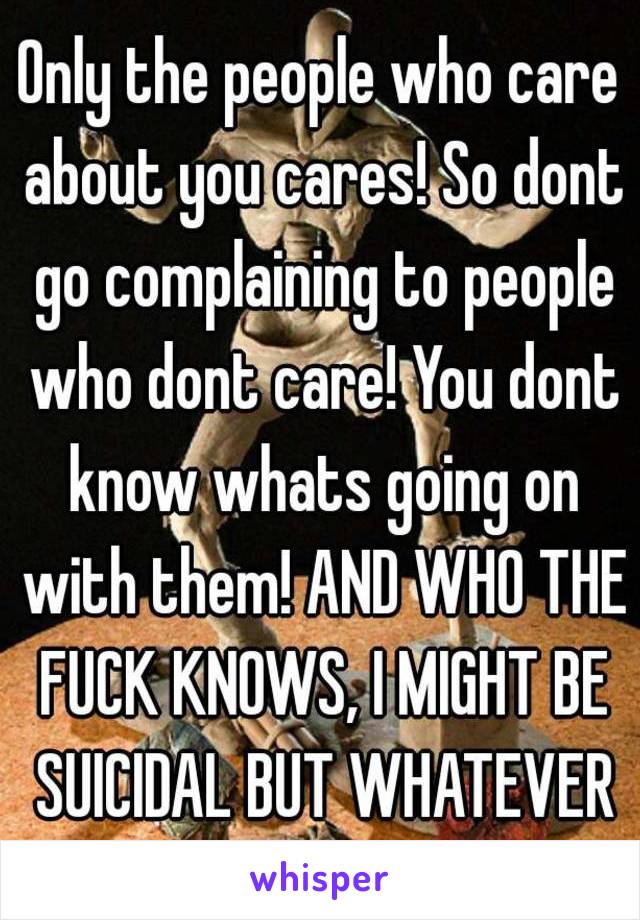 Only the people who care about you cares! So dont go complaining to people who dont care! You dont know whats going on with them! AND WHO THE FUCK KNOWS, I MIGHT BE SUICIDAL BUT WHATEVER