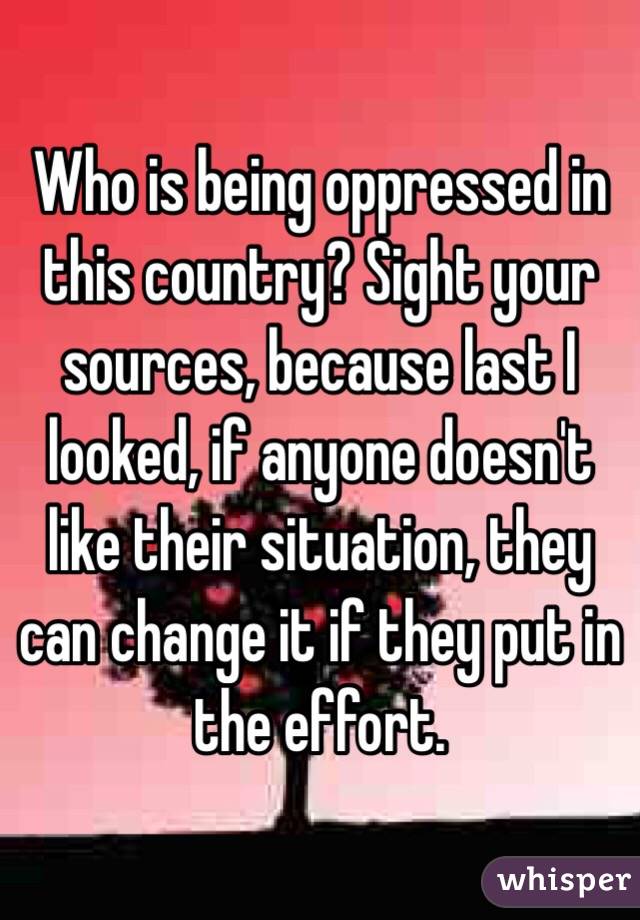 Who is being oppressed in this country? Sight your sources, because last I looked, if anyone doesn't like their situation, they can change it if they put in the effort.