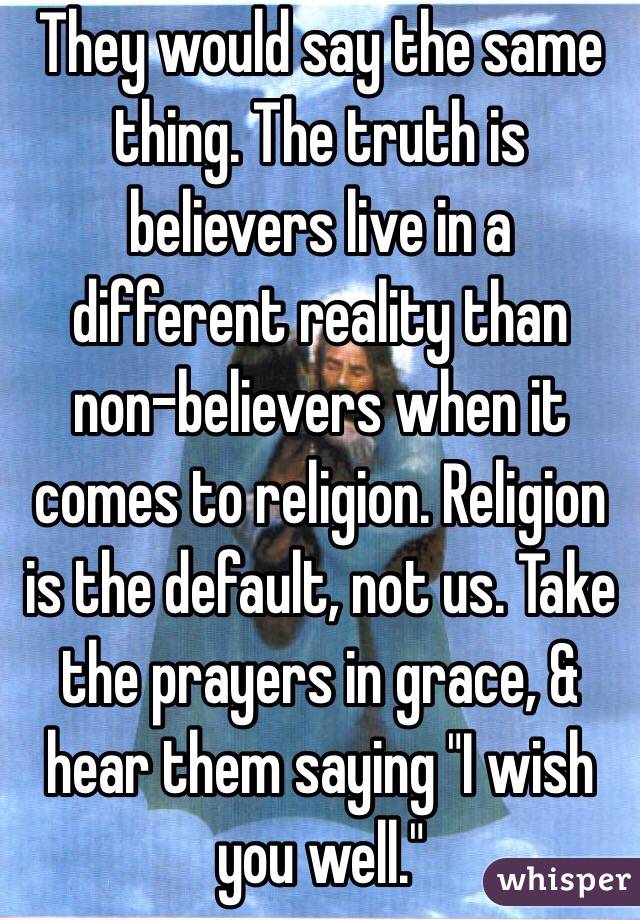 They would say the same thing. The truth is believers live in a different reality than non-believers when it comes to religion. Religion is the default, not us. Take the prayers in grace, & hear them saying "I wish you well."