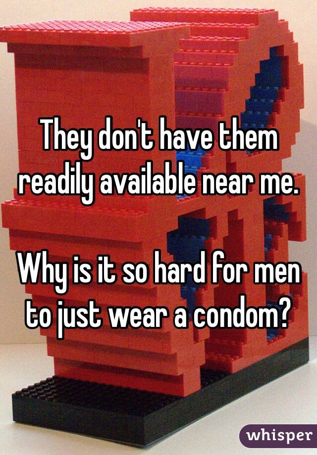 They don't have them readily available near me. 

Why is it so hard for men to just wear a condom? 