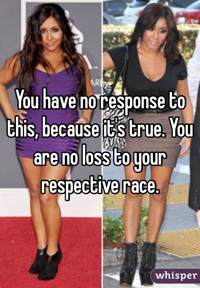 You have no response to this, because it's true. You are no loss to your respective race.