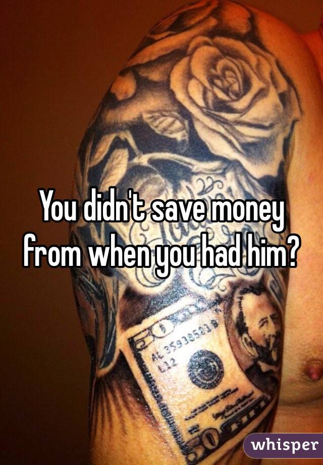 You didn't save money from when you had him?