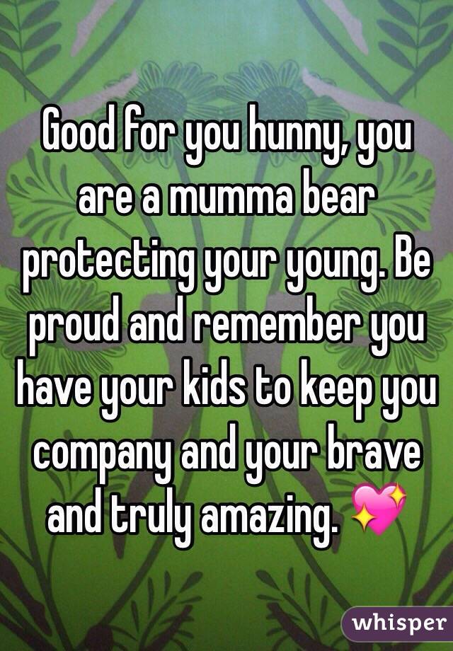 Good for you hunny, you are a mumma bear protecting your young. Be proud and remember you have your kids to keep you company and your brave and truly amazing. 💖