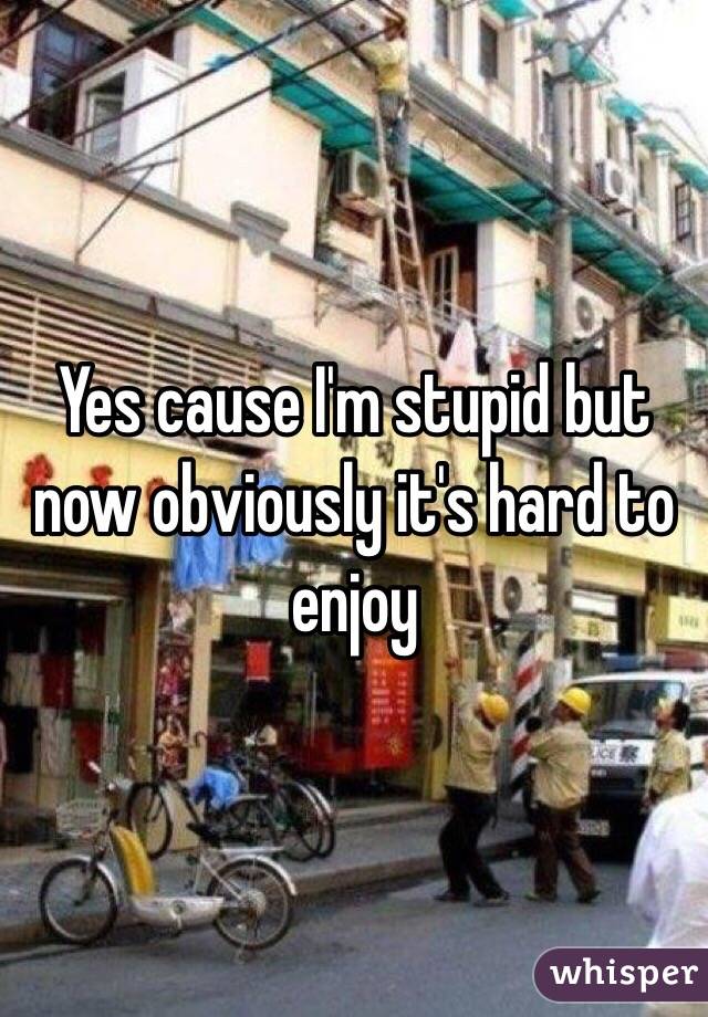 Yes cause I'm stupid but now obviously it's hard to enjoy 