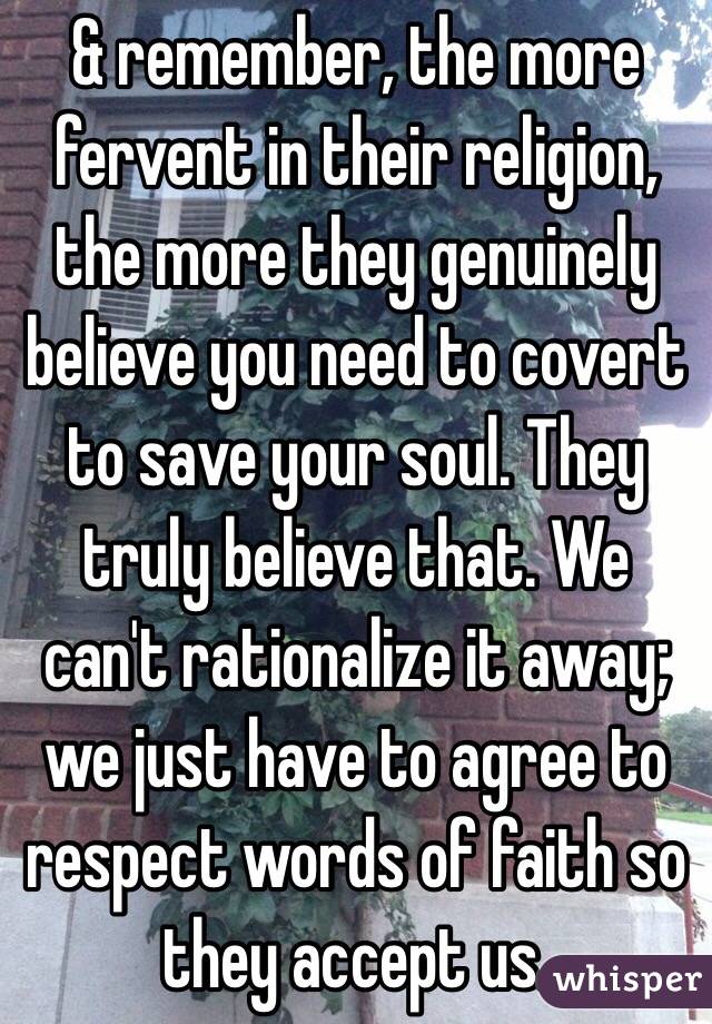 & remember, the more fervent in their religion, the more they genuinely believe you need to covert to save your soul. They truly believe that. We can't rationalize it away; we just have to agree to respect words of faith so they accept us. 