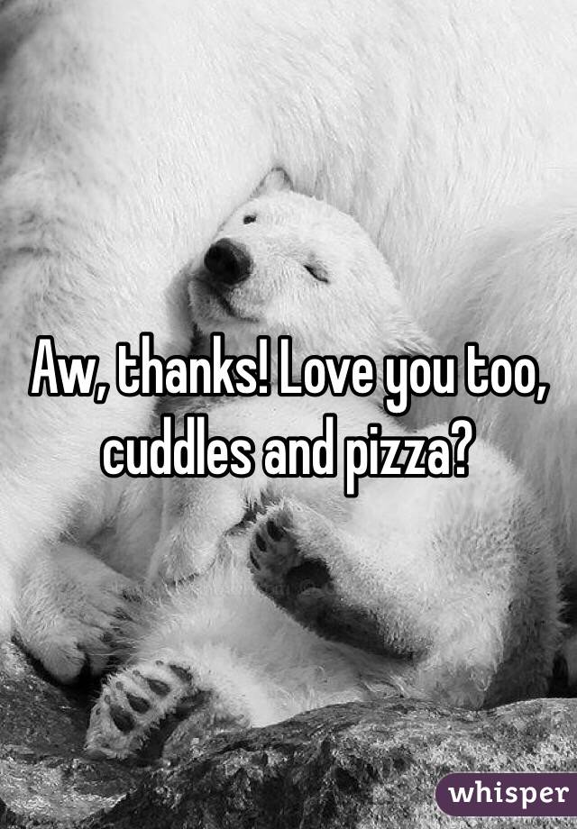 Aw, thanks! Love you too, cuddles and pizza?