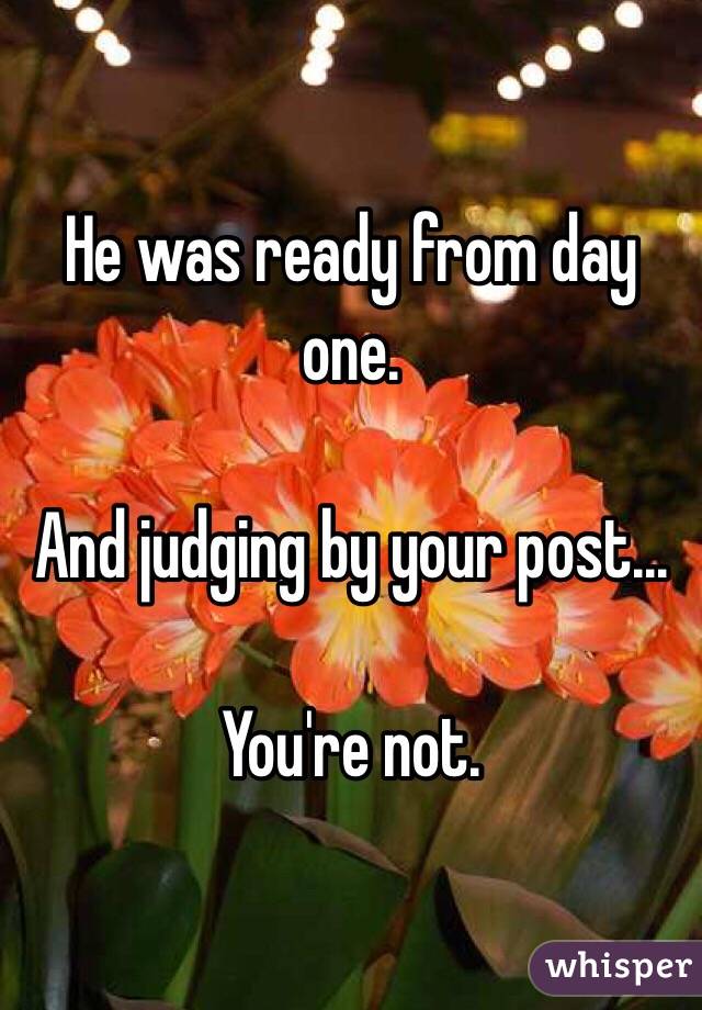 He was ready from day one. 

And judging by your post...

You're not. 