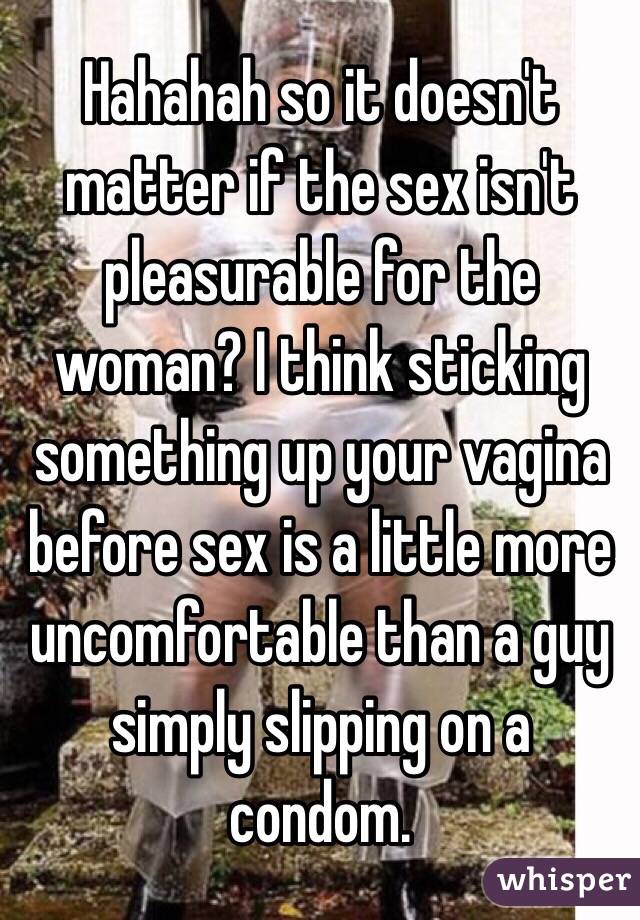 Hahahah so it doesn't matter if the sex isn't pleasurable for the woman? I think sticking something up your vagina before sex is a little more uncomfortable than a guy simply slipping on a condom.