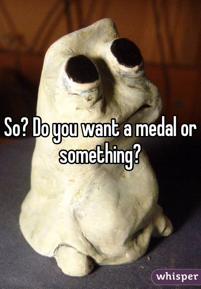 So? Do you want a medal or something?