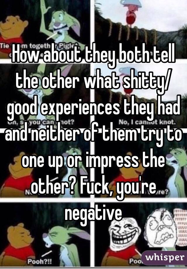 How about they both tell the other what shitty/good experiences they had and neither of them try to one up or impress the other? Fuck, you're negative