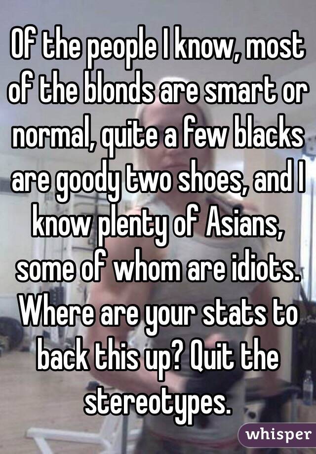 Of the people I know, most of the blonds are smart or normal, quite a few blacks are goody two shoes, and I know plenty of Asians, some of whom are idiots. Where are your stats to back this up? Quit the stereotypes.