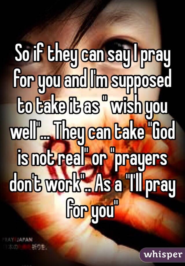 So if they can say I pray for you and I'm supposed to take it as " wish you well"... They can take "God is not real" or "prayers don't work".. As a "I'll pray for you"